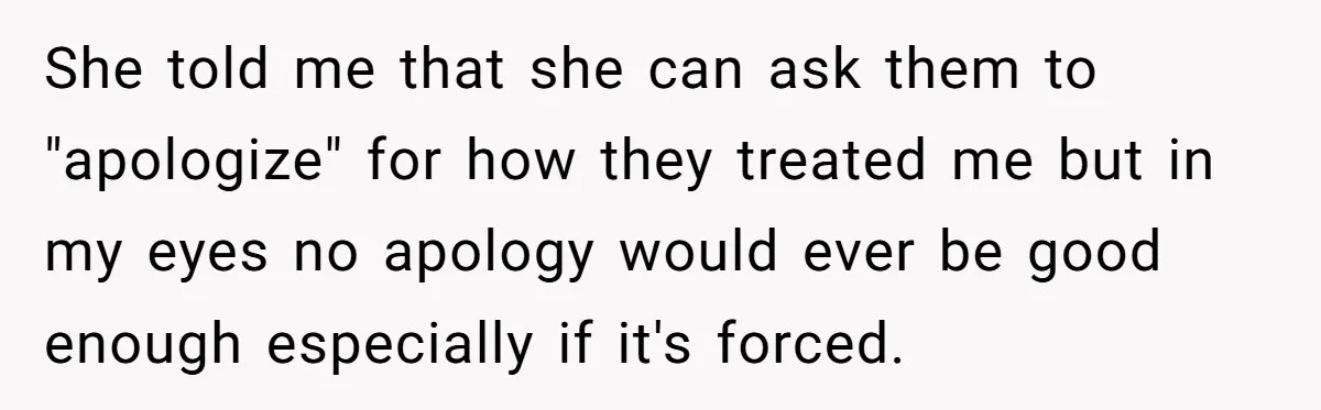 She told me that she can ask them to "apologize" for how they treated me but in my eyes no apology would ever be good enough especially if it's forced.