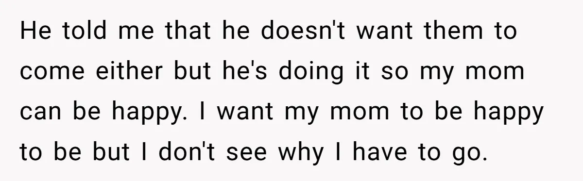 He told me that he doesn't want them to come either but he's doing it so my mom can be happy. I want my mom to be happy to be...
