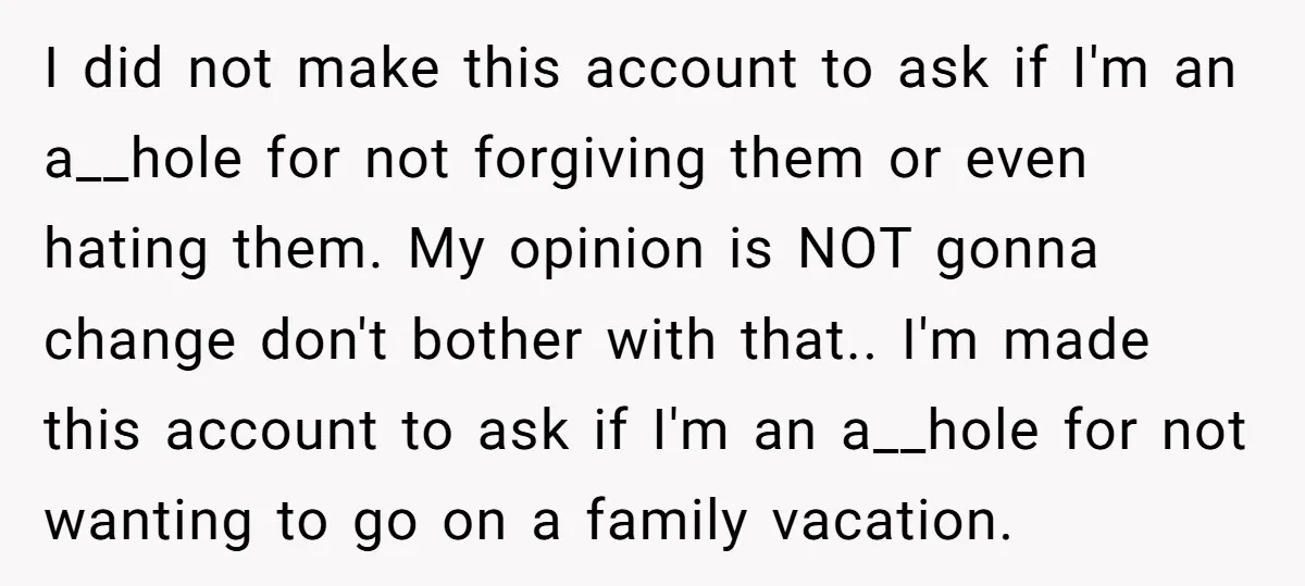 I did not make this account to ask if I'm an a__hole for not forgiving them or even hating them. My opinion is NOT gonna change don't bother with that.....
