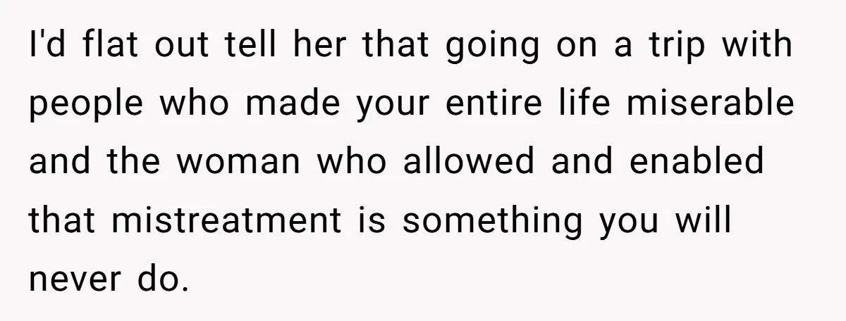 I'd flat out tell her that going on a trip with people who made your entire life miserable and the woman who allowed and enabled that mistreatment is something you...
