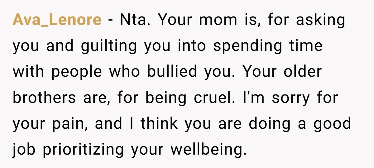 Ava_Lenore − Nta. Your mom is, for asking you and guilting you into spending time with people who bullied you. Your older brothers are, for being cruel. I'm sorry for...