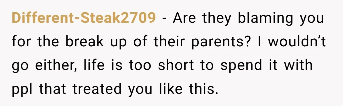 Different-Steak2709 − Are they blaming you for the break up of their parents? I wouldn’t go either, life is too short to spend it with ppl that treated you like...