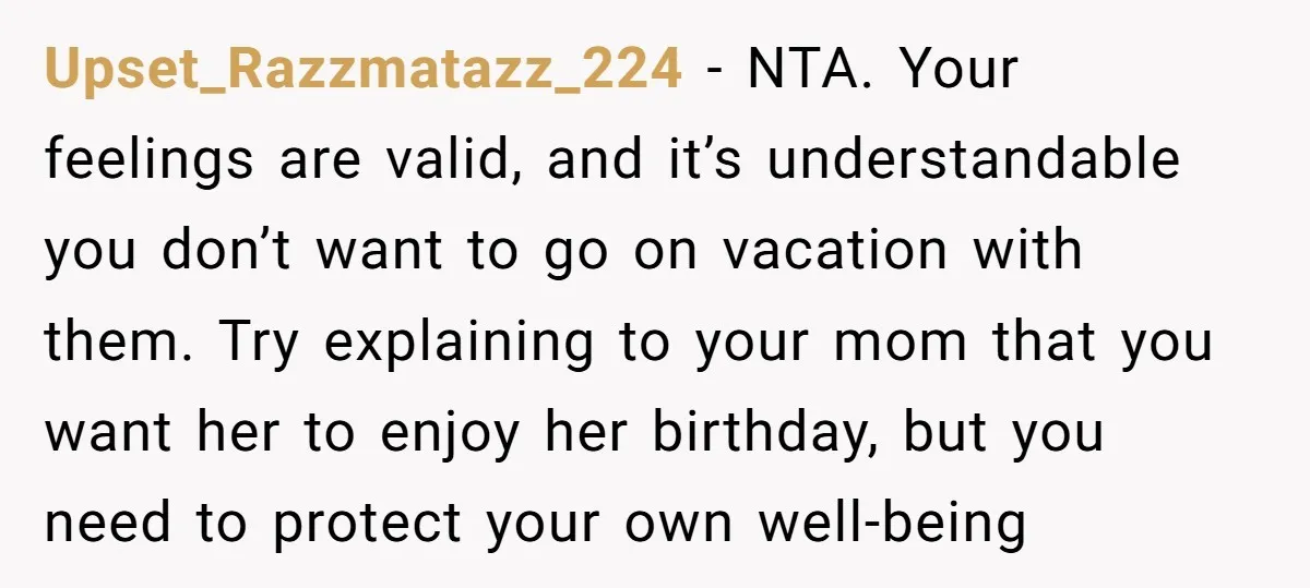 Upset_Razzmatazz_224 − NTA. Your feelings are valid, and it’s understandable you don’t want to go on vacation with them. Try explaining to your mom that you want her to enjoy...