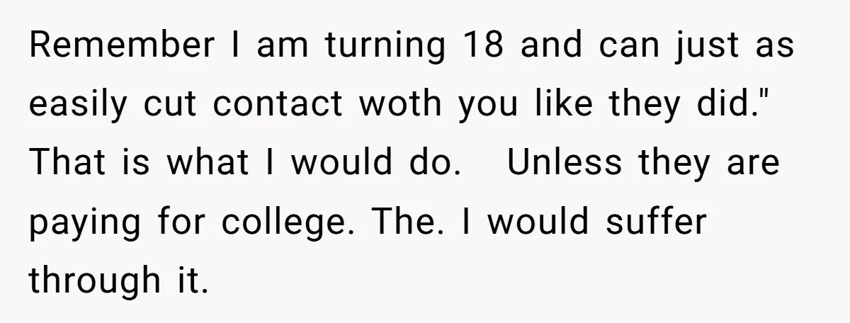 Remember I am turning 18 and can just as easily cut contact woth you like they did." That is what I would do. Unless they are paying for college. The....