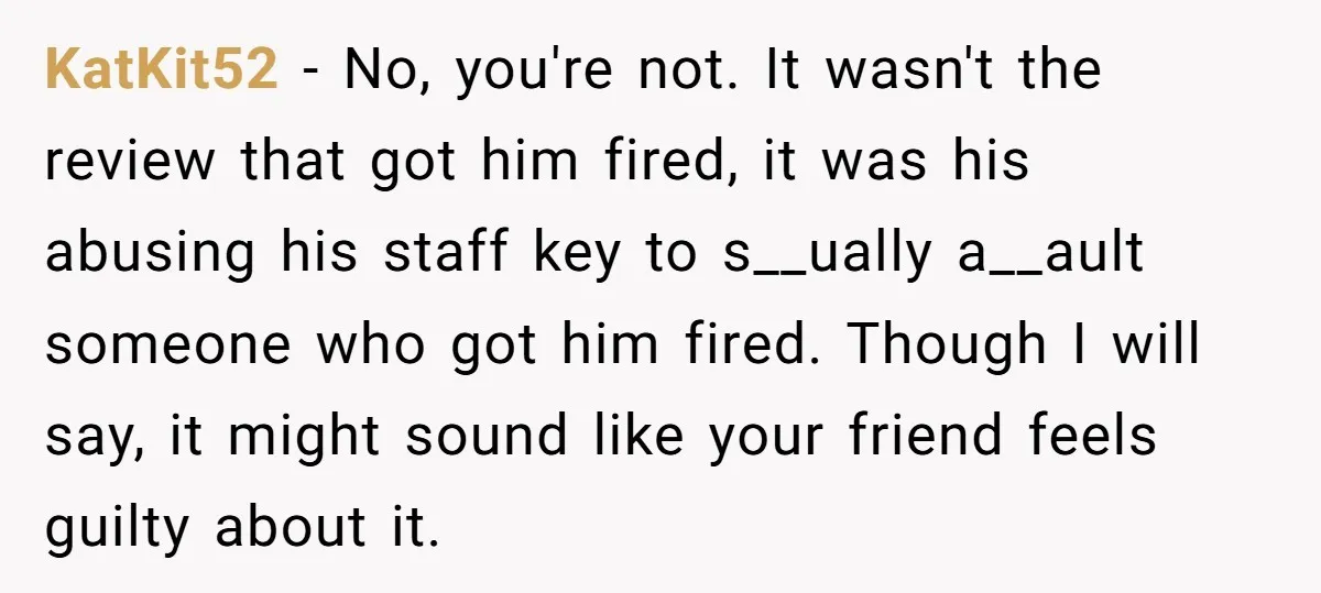 KatKit52 − No, you're not. It wasn't the review that got him fired, it was his abusing his staff key to s__ually a__ault someone who got him fired. Though I...