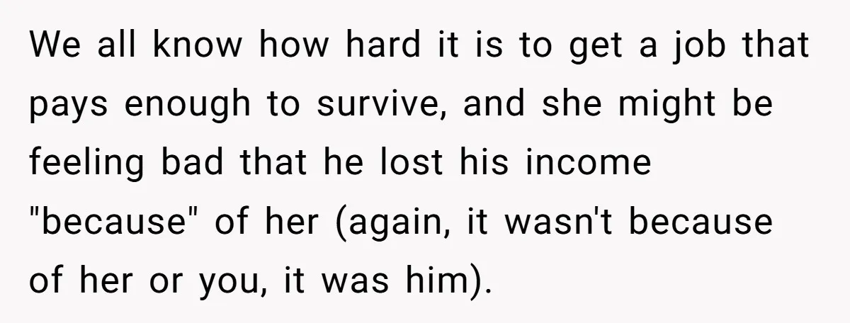We all know how hard it is to get a job that pays enough to survive, and she might be feeling bad that he lost his income "because" of her...