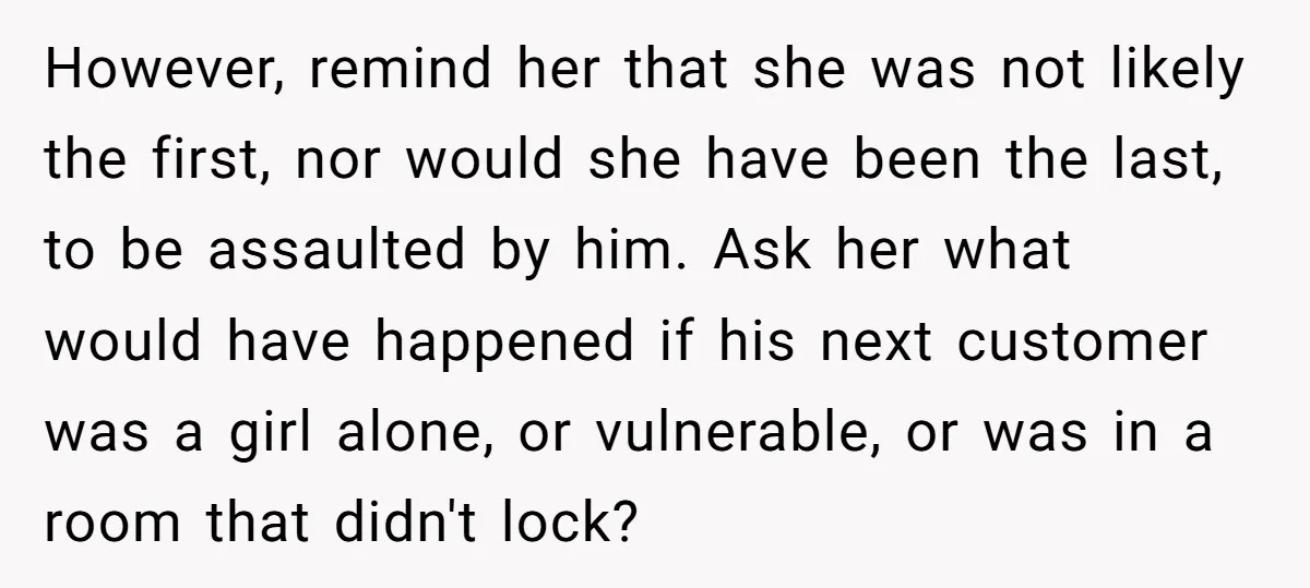 However, remind her that she was not likely the first, nor would she have been the last, to be assaulted by him. Ask her what would have happened if his...