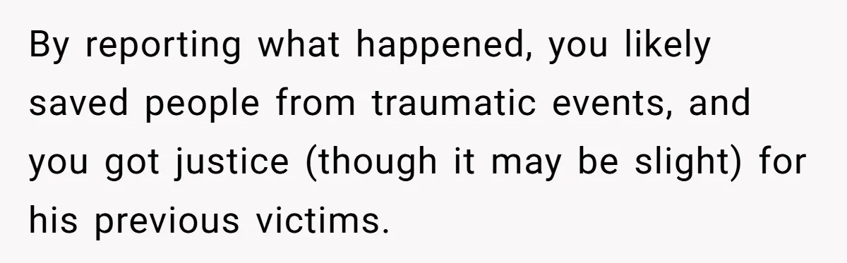 By reporting what happened, you likely saved people from traumatic events, and you got justice (though it may be slight) for his previous victims.