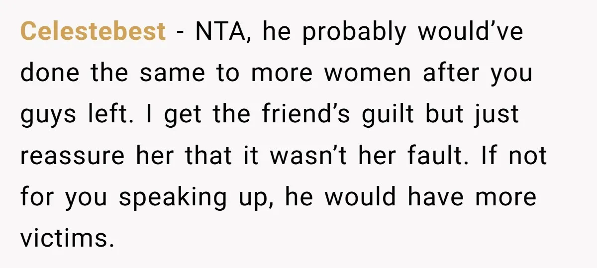 Celestebest − NTA, he probably would’ve done the same to more women after you guys left. I get the friend’s guilt but just reassure her that it wasn’t her fault....