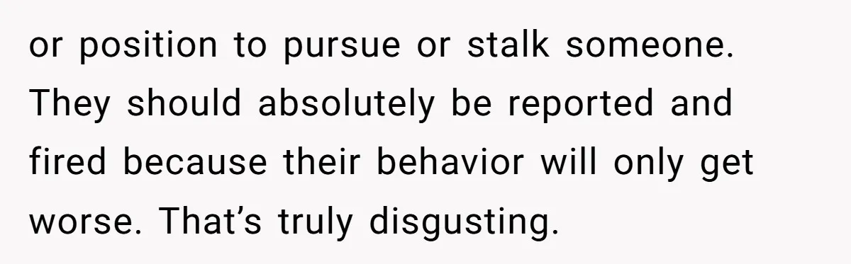 or position to pursue or stalk someone. They should absolutely be reported and fired because their behavior will only get worse. That’s truly disgusting.