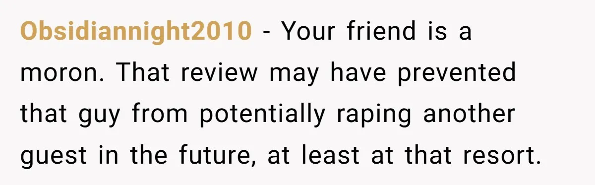 Obsidiannight2010 − Your friend is a moron. That review may have prevented that guy from potentially raping another guest in the future, at least at that resort.