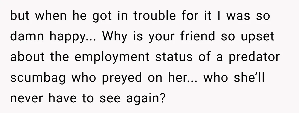 but when he got in trouble for it I was so damn happy... Why is your friend so upset about the employment status of a predator scumbag who preyed on...