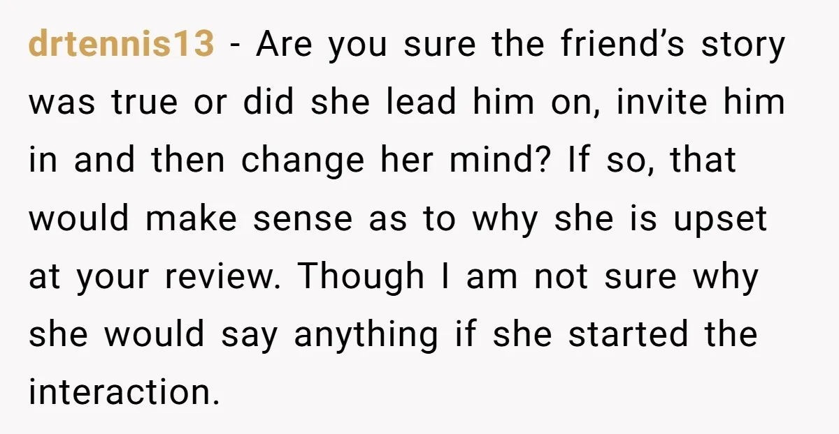 drtennis13 − Are you sure the friend’s story was true or did she lead him on, invite him in and then change her mind? If so, that would make sense...