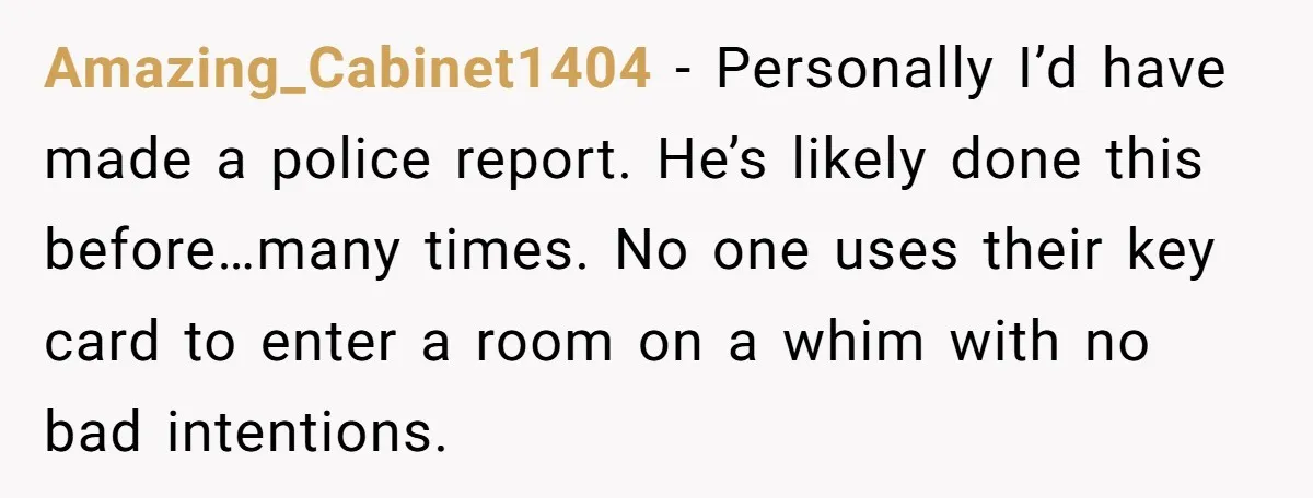 Amazing_Cabinet1404 − Personally I’d have made a police report. He’s likely done this before…many times. No one uses their key card to enter a room on a whim with no...