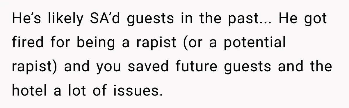 He’s likely SA’d guests in the past... He got fired for being a rapist (or a potential rapist) and you saved future guests and the hotel a lot of issues.