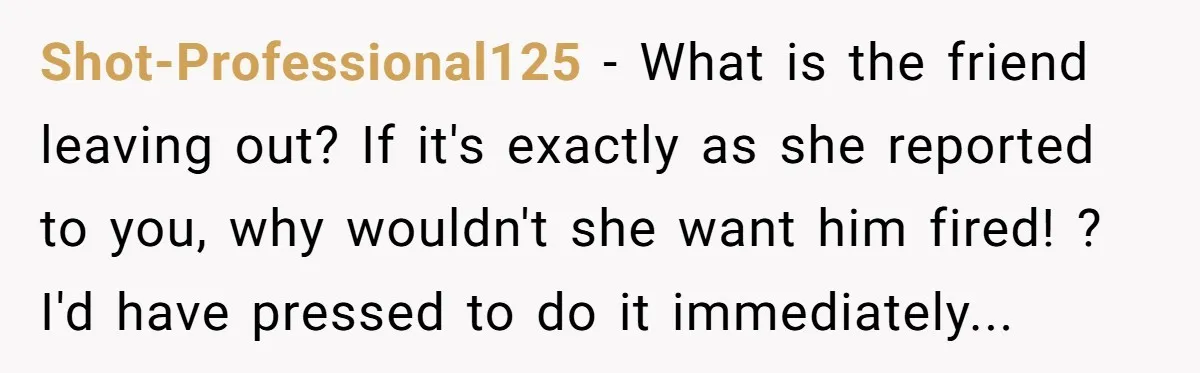 Shot-Professional125 − What is the friend leaving out? If it's exactly as she reported to you, why wouldn't she want him fired! ? I'd have pressed to do it immediately...