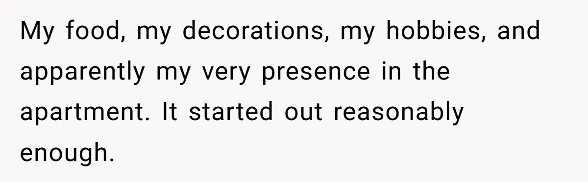 My food, my decorations, my hobbies, and apparently my very presence in the apartment. It started out reasonably enough.