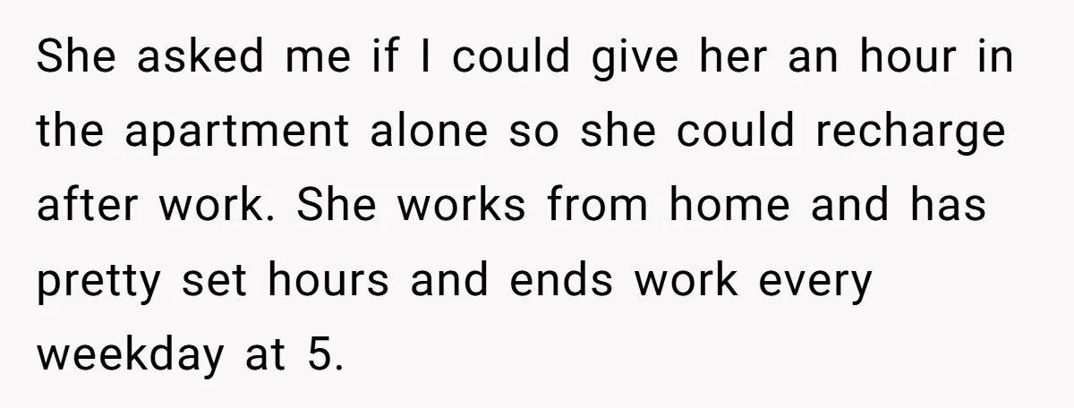 She asked me if I could give her an hour in the apartment alone so she could recharge after work. She works from home and has pretty set hours and...
