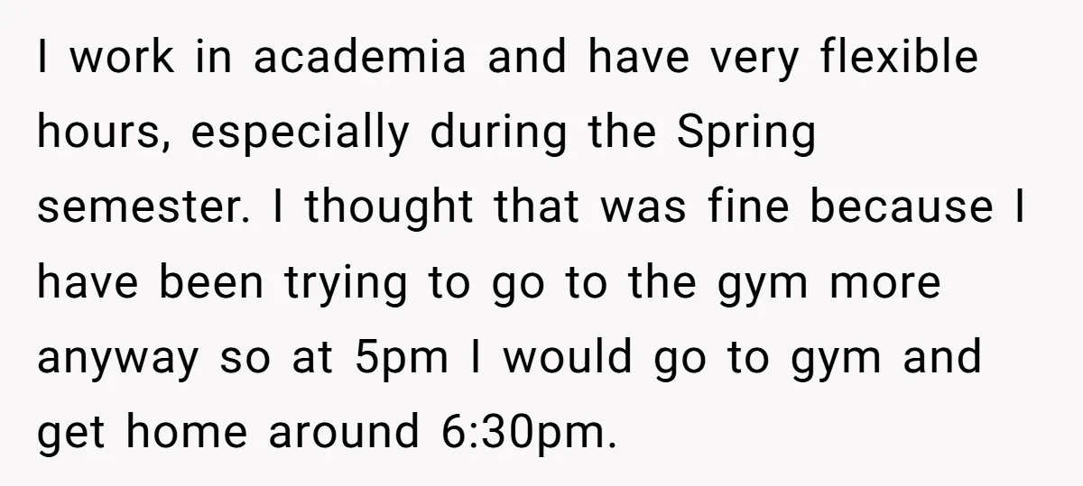 I work in academia and have very flexible hours, especially during the Spring semester. I thought that was fine because I have been trying to go to the gym more...