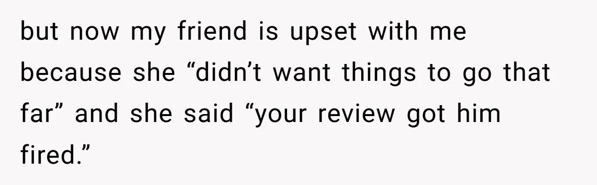but now my friend is upset with me because she “didn’t want things to go that far” and she said “your review got him fired.”