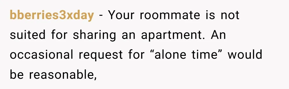 bberries3xday − Your roommate is not suited for sharing an apartment. An occasional request for “alone time” would be reasonable,
