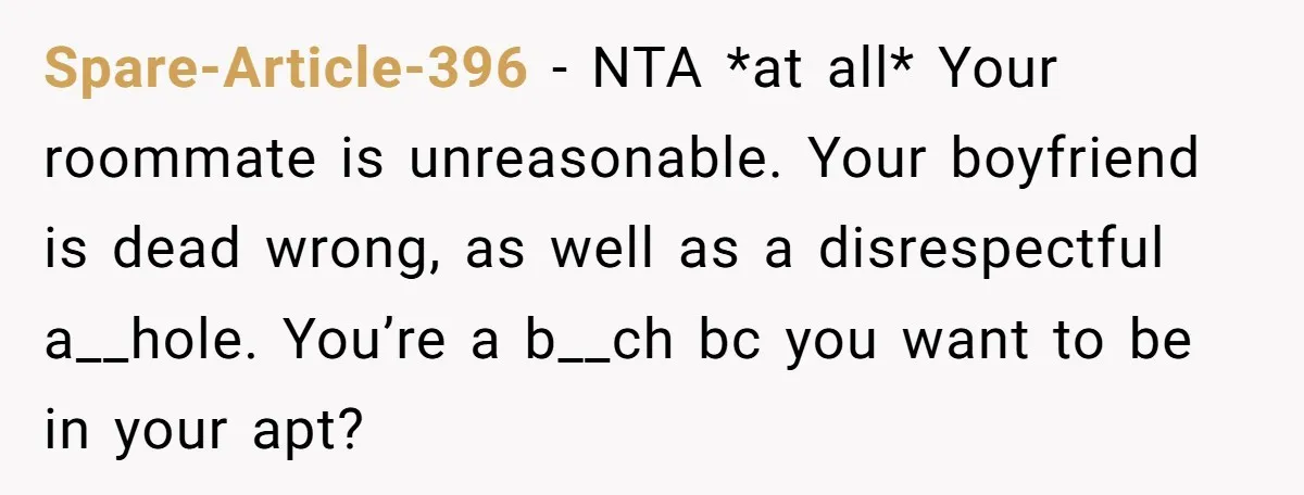 Spare-Article-396 − NTA *at all* Your roommate is unreasonable. Your boyfriend is dead wrong, as well as a disrespectful a__hole. You’re a b__ch bc you want to be in your...