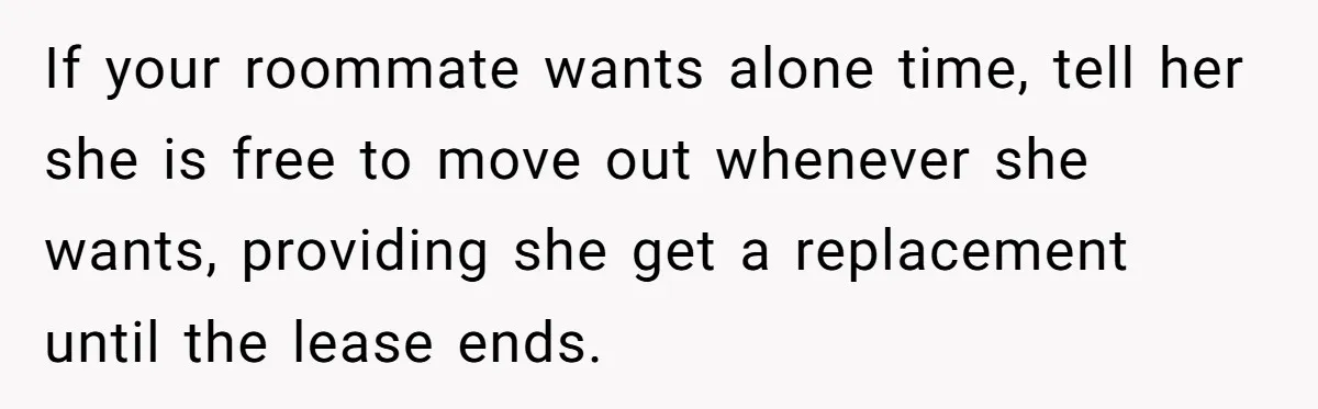 If your roommate wants alone time, tell her she is free to move out whenever she wants, providing she get a replacement until the lease ends.