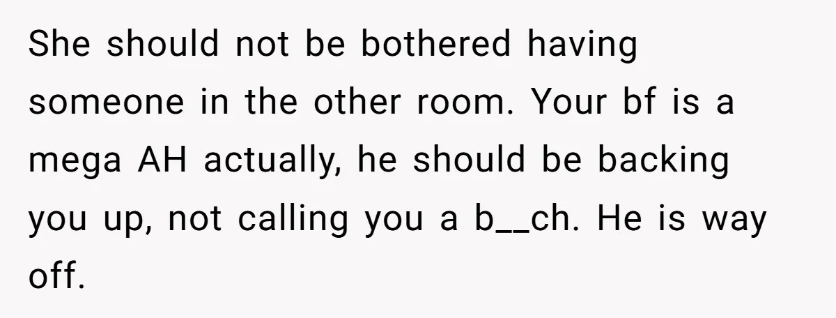 She should not be bothered having someone in the other room. Your bf is a mega AH actually, he should be backing you up, not calling you a b__ch. He...