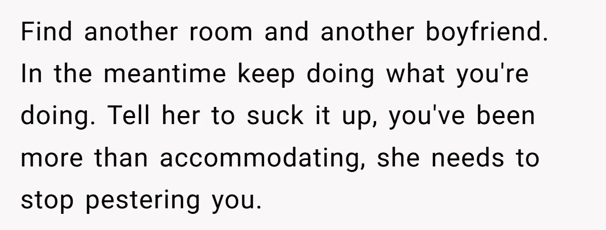 Find another room and another boyfriend. In the meantime keep doing what you're doing. Tell her to suck it up, you've been more than accommodating, she needs to stop pestering...