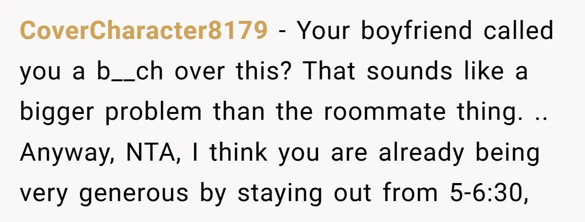CoverCharacter8179 − Your boyfriend called you a b__ch over this? That sounds like a bigger problem than the roommate thing. .. Anyway, NTA, I think you are already being very...