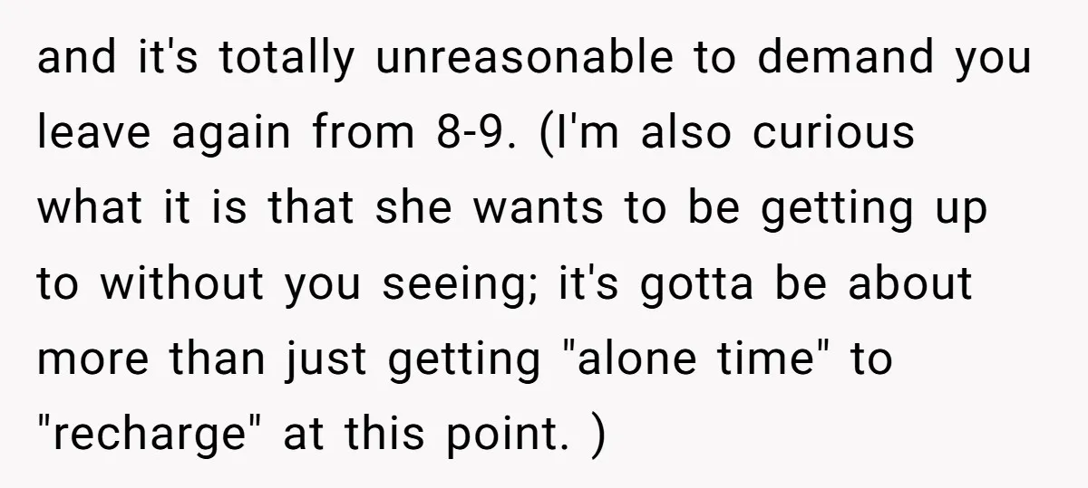 and it's totally unreasonable to demand you leave again from 8-9. (I'm also curious what it is that she wants to be getting up to without you seeing; it's gotta...