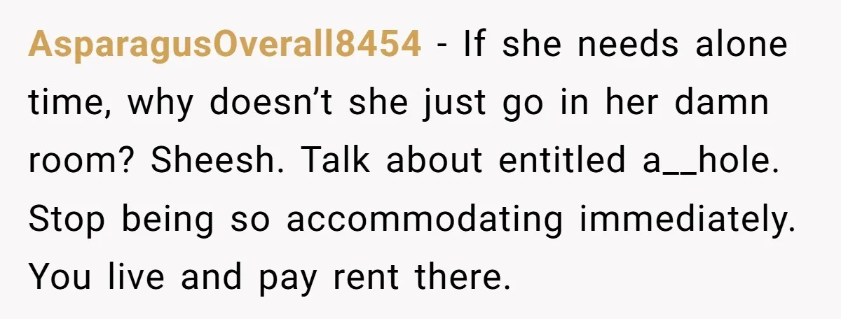AsparagusOverall8454 − If she needs alone time, why doesn’t she just go in her damn room? Sheesh. Talk about entitled a__hole. Stop being so accommodating immediately. You live and pay...