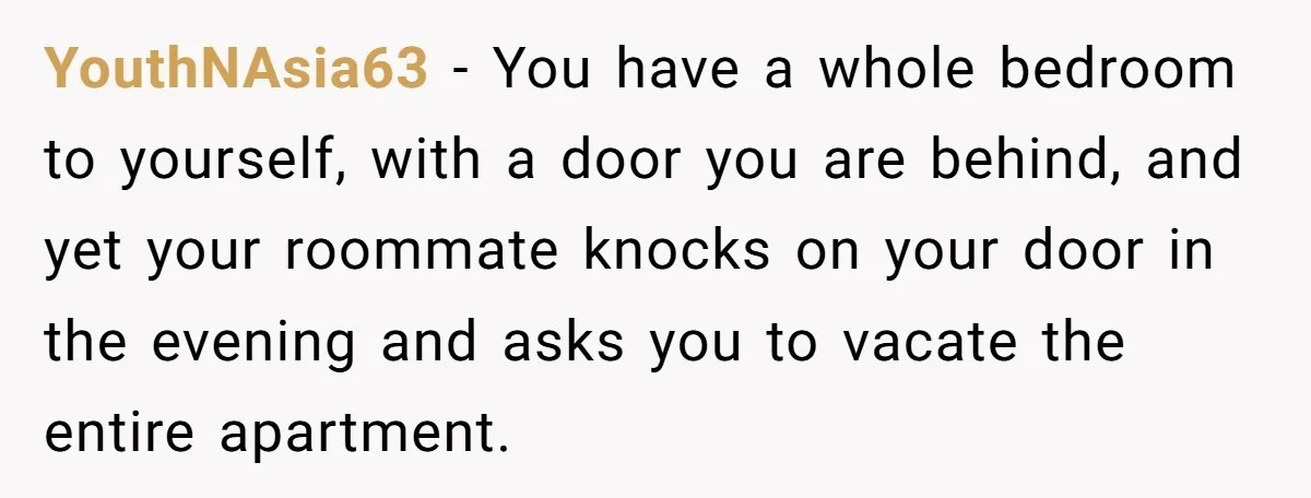 YouthNAsia63 − You have a whole bedroom to yourself, with a door you are behind, and yet your roommate knocks on your door in the evening and asks you to...