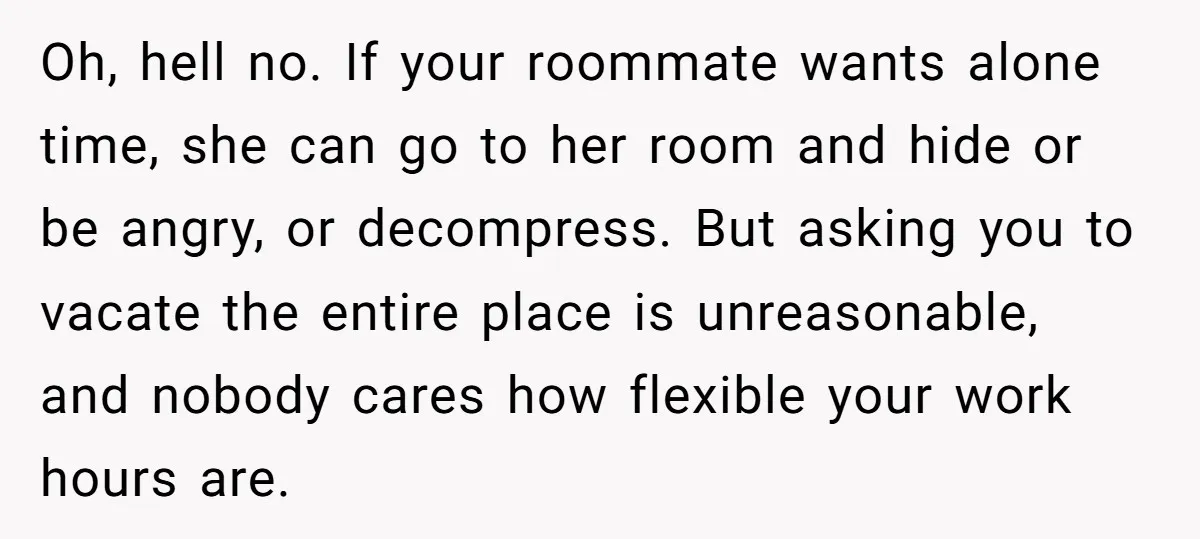 Oh, hell no. If your roommate wants alone time, she can go to her room and hide or be angry, or decompress. But asking you to vacate the entire place...