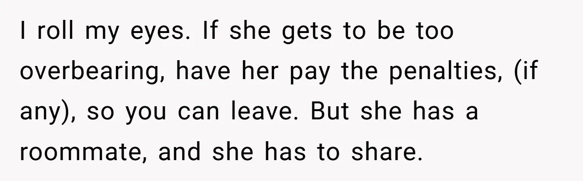 I roll my eyes. If she gets to be too overbearing, have her pay the penalties, (if any), so you can leave. But she has a roommate, and she has...