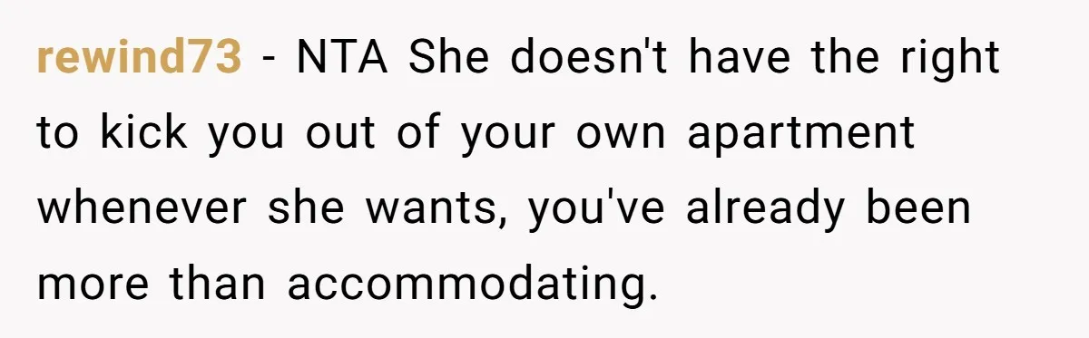rewind73 − NTA She doesn't have the right to kick you out of your own apartment whenever she wants, you've already been more than accommodating.