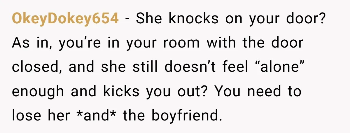 OkeyDokey654 − She knocks on your door? As in, you’re in your room with the door closed, and she still doesn’t feel “alone” enough and kicks you out? You need...