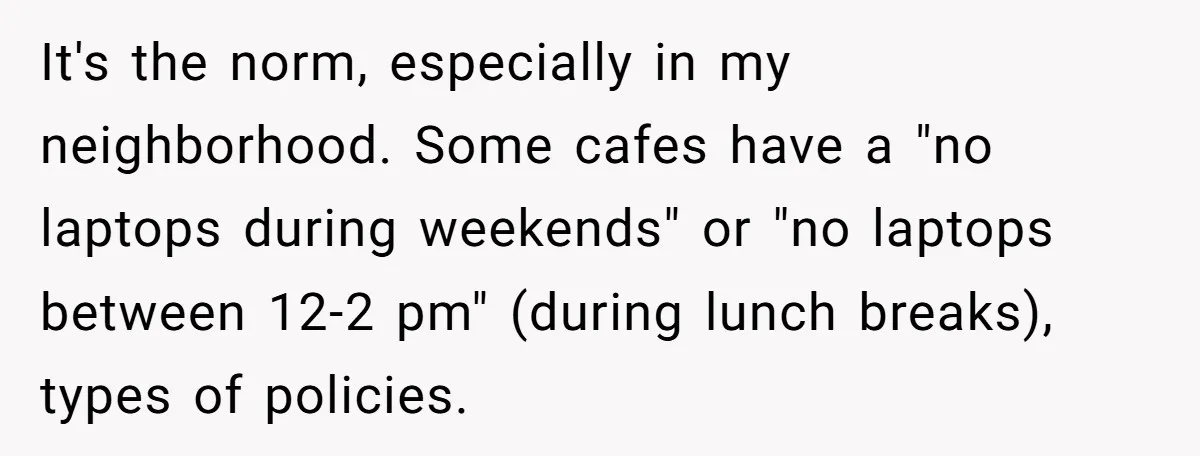 It's the norm, especially in my neighborhood. Some cafes have a "no laptops during weekends" or "no laptops between 12-2 pm" (during lunch breaks), types of policies.