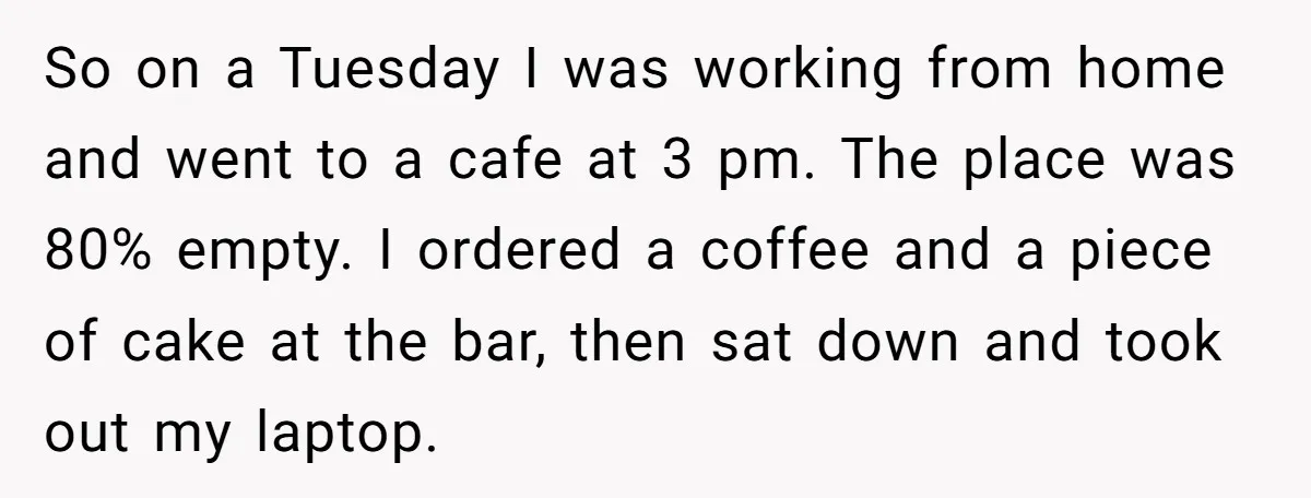So on a Tuesday I was working from home and went to a cafe at 3 pm. The place was 80% empty. I ordered a coffee and a piece of...
