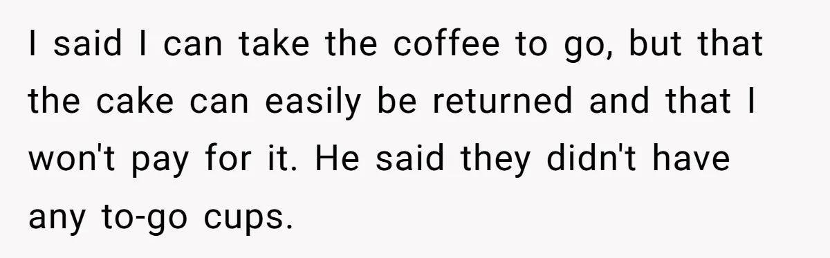 I said I can take the coffee to go, but that the cake can easily be returned and that I won't pay for it. He said they didn't have any...