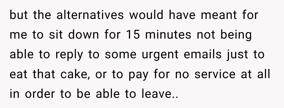 but the alternatives would have meant for me to sit down for 15 minutes not being able to reply to some urgent emails just to eat that cake, or to...