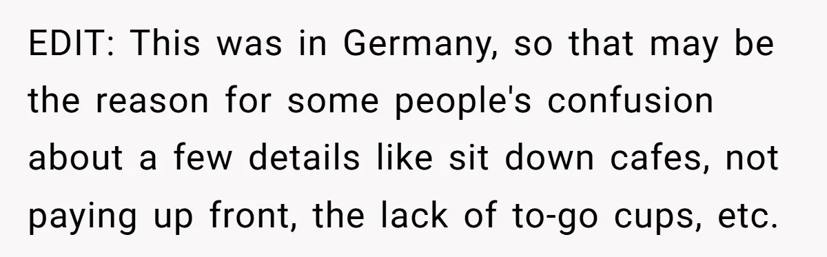 EDIT: This was in Germany, so that may be the reason for some people's confusion about a few details like sit down cafes, not paying up front, the lack of...