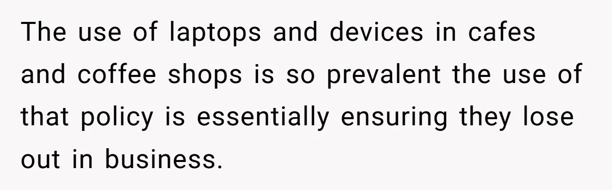 The use of laptops and devices in cafes and coffee shops is so prevalent the use of that policy is essentially ensuring they lose out in business.