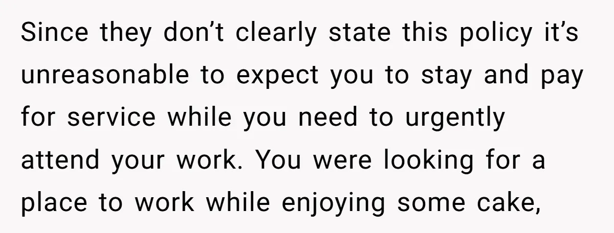 Since they don’t clearly state this policy it’s unreasonable to expect you to stay and pay for service while you need to urgently attend your work. You were looking for...