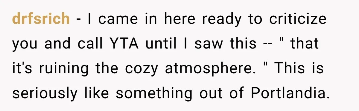drfsrich − I came in here ready to criticize you and call YTA until I saw this -- " that it's ruining the cozy atmosphere. " This is seriously like...