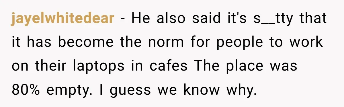 jayelwhitedear − He also said it's s__tty that it has become the norm for people to work on their laptops in cafes The place was 80% empty. I guess we...