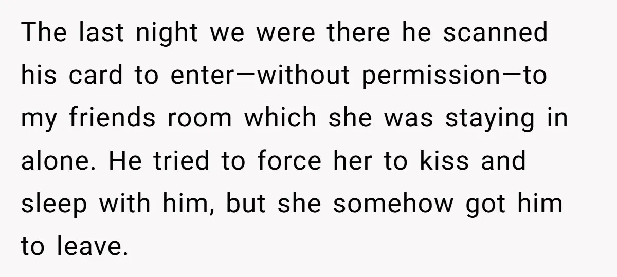 The last night we were there he scanned his card to enter—without permission—to my friends room which she was staying in alone. He tried to force her to kiss and...