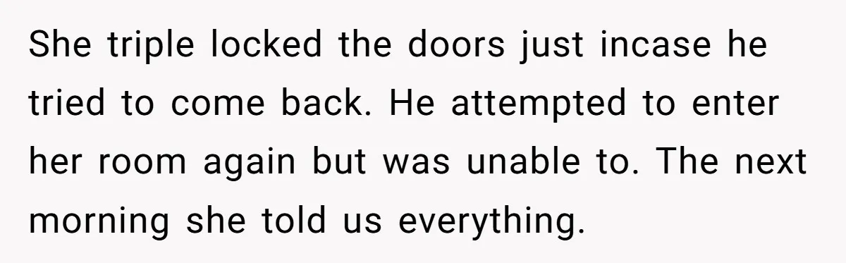 She triple locked the doors just incase he tried to come back. He attempted to enter her room again but was unable to. The next morning she told us everything.