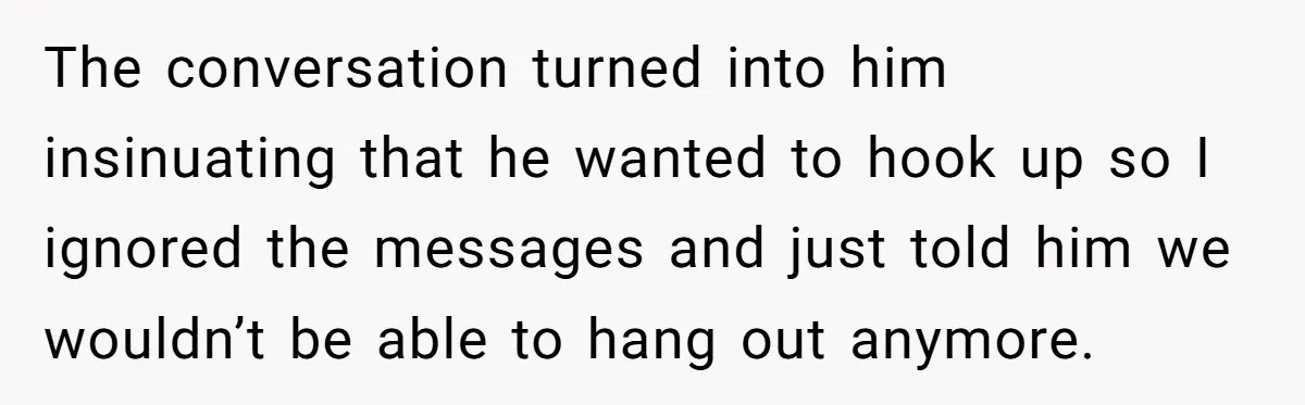 The conversation turned into him insinuating that he wanted to hook up so I ignored the messages and just told him we wouldn’t be able to hang out anymore.