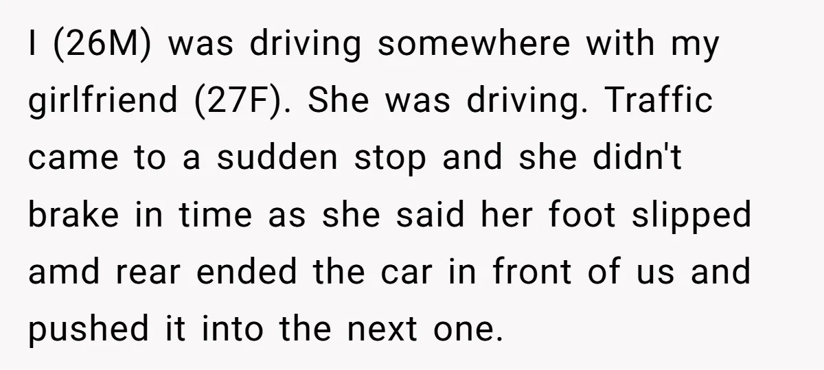 I (26M) was driving somewhere with my girlfriend (27F). She was driving. Traffic came to a sudden stop and she didn't brake in time as she said her foot slipped...